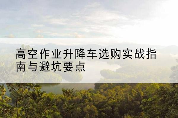 巫山升降车怎么选-高空作业升降车选购实战指南与避坑要点