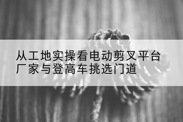 巫山电动剪叉升降平台厂家-从工地实操看电动剪叉平台厂家与登高车挑选门道