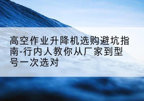 巫山升降平台厂家-高空作业升降机选购避坑指南-行内人教你从厂家到型号一次选对
