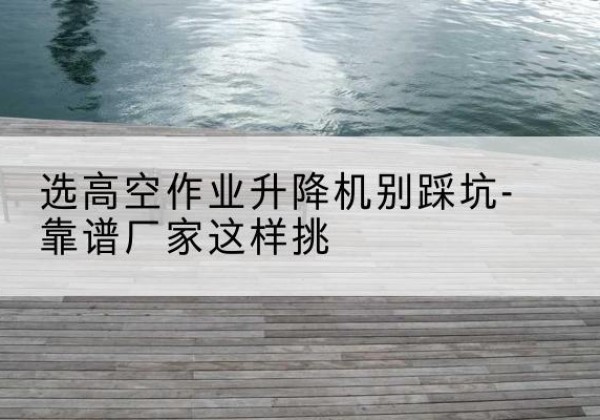 巫山剪叉式升降机厂家-选高空作业升降机别踩坑-靠谱厂家这样挑