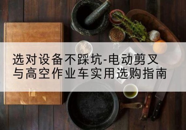 巫山电动剪叉升降平台怎么选-选对设备不踩坑-电动剪叉与高空作业车实用选购指南