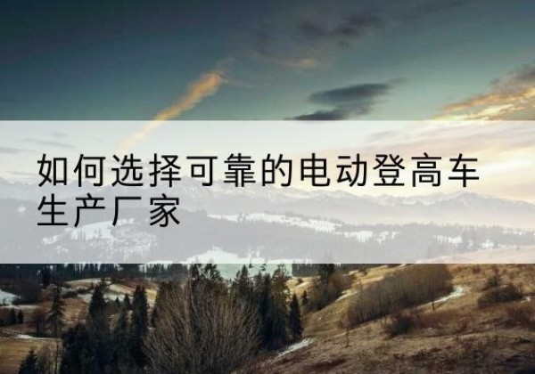 巫山电动登高车厂家-如何选择可靠的电动登高车生产厂家