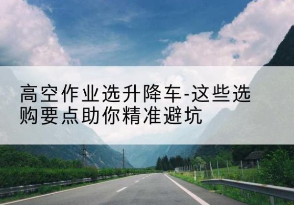 巫山升降车厂家-高空作业选升降车-这些选购要点助你*避坑