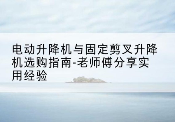 巫山电动升降机怎么选-电动升降机与固定剪叉升降机选购指南-老师傅分享实用经验