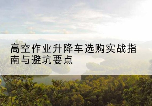巫山升降车怎么选-高空作业升降车选购实战指南与避坑要点