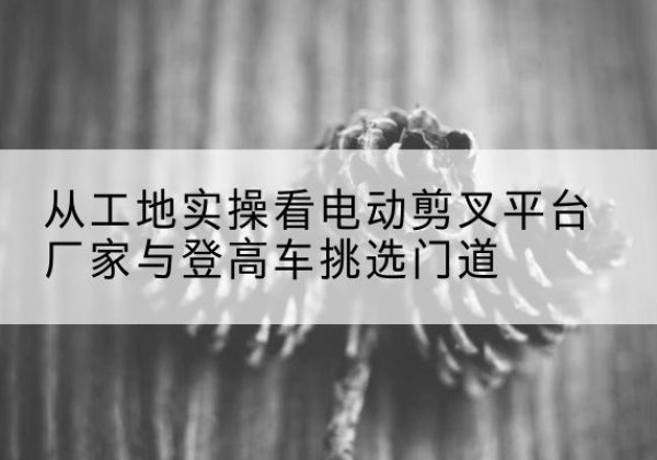 巫山电动剪叉升降平台厂家-从工地实操看电动剪叉平台厂家与登高车挑选门道