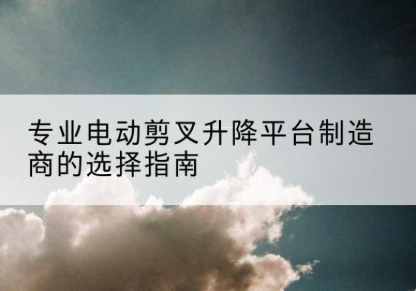 巫山电动剪叉升降平台厂家-专业电动剪叉升降平台制造商的选择指南